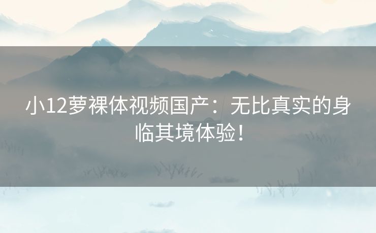 小12萝裸体视频国产：无比真实的身临其境体验！