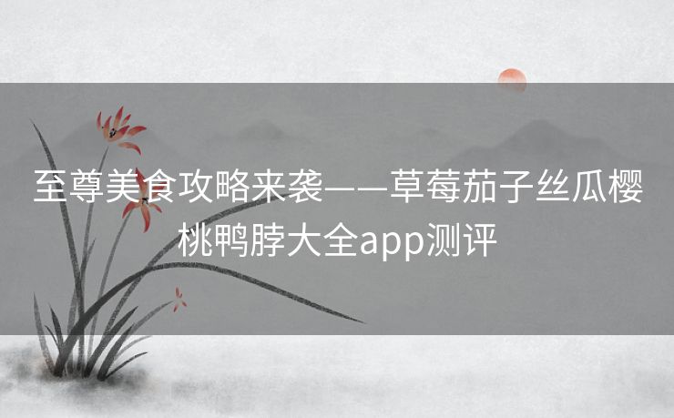 至尊美食攻略来袭——草莓茄子丝瓜樱桃鸭脖大全app测评