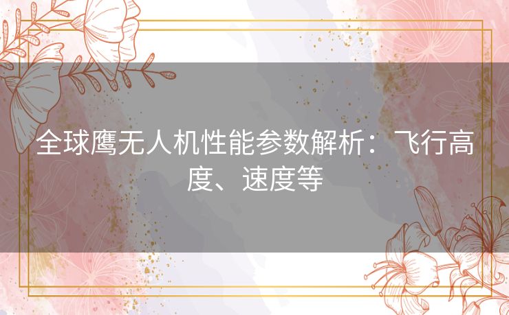 全球鹰无人机性能参数解析：飞行高度、速度等