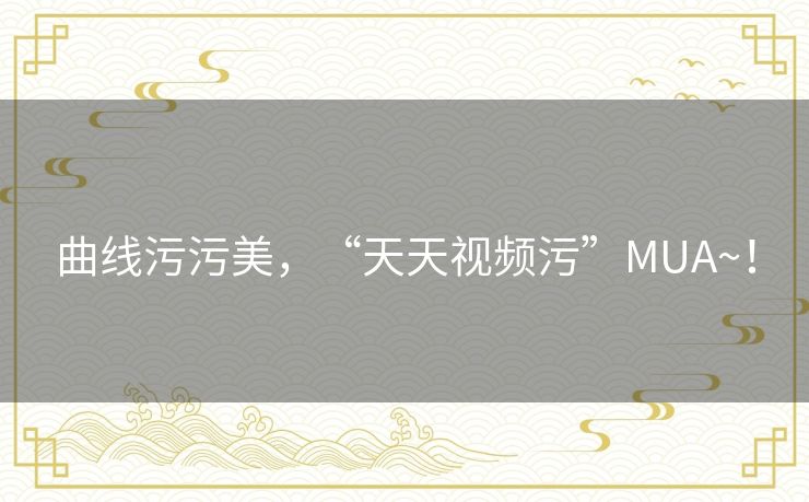 曲线污污美，“天天视频污”MUA~！