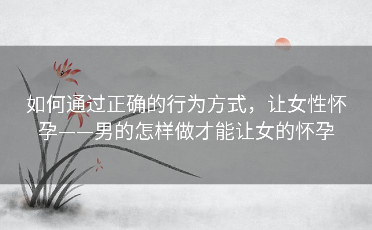 如何通过正确的行为方式，让女性怀孕——男的怎样做才能让女的怀孕