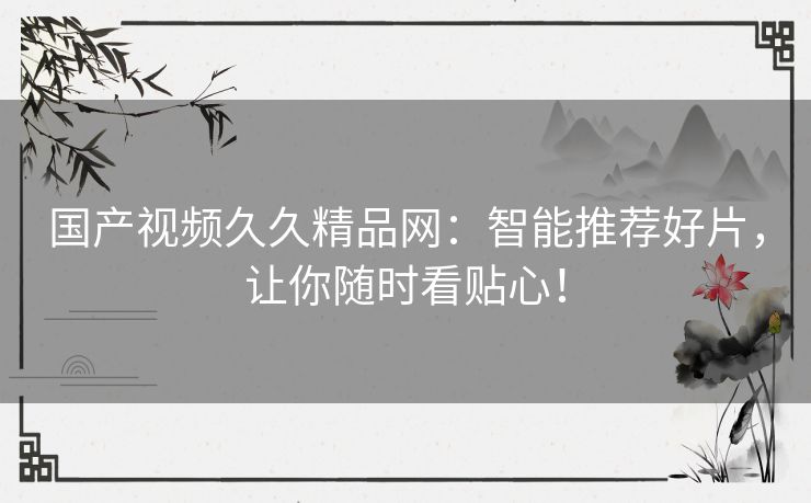 国产视频久久精品网：智能推荐好片，让你随时看贴心！