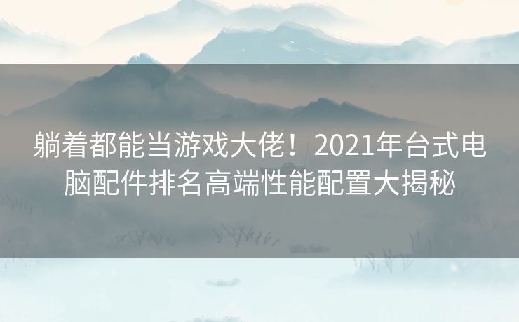 躺着都能当游戏大佬！2021年台式电脑配件排名高端性能配置大揭秘