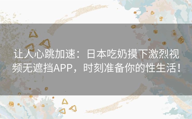 让人心跳加速：日本吃奶摸下激烈视频无遮挡APP，时刻准备你的性生活！