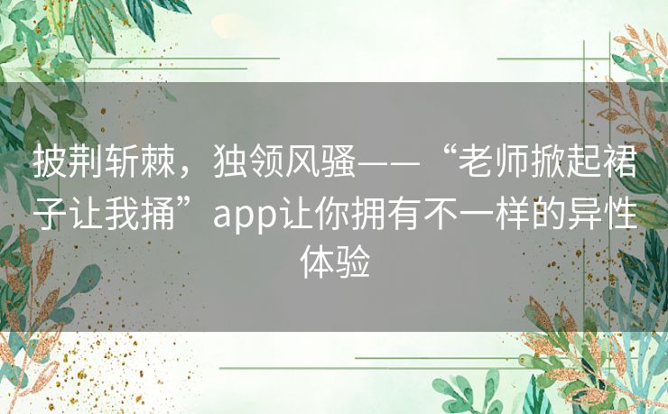 披荆斩棘，独领风骚——“老师掀起裙子让我捅”app让你拥有不一样的异性体验