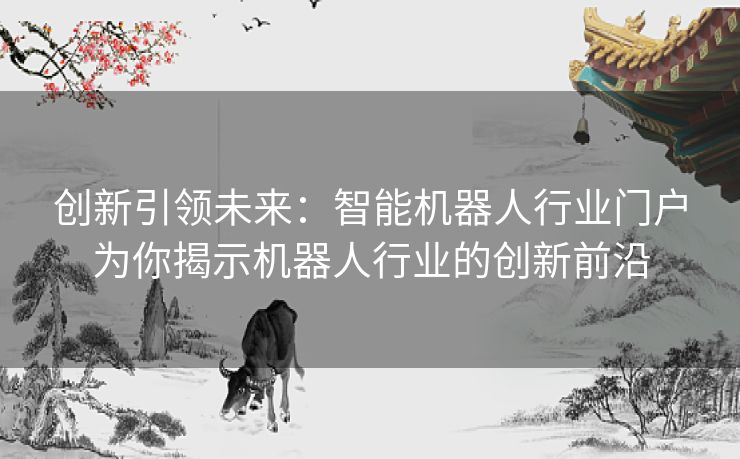 创新引领未来：智能机器人行业门户为你揭示机器人行业的创新前沿
