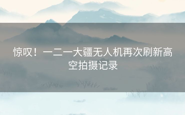 惊叹！一二一大疆无人机再次刷新高空拍摄记录