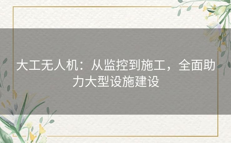 大工无人机：从监控到施工，全面助力大型设施建设