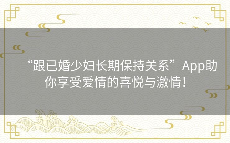 “跟已婚少妇长期保持关系”App助你享受爱情的喜悦与激情！