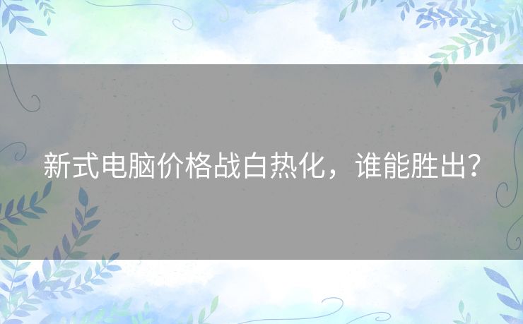 新式电脑价格战白热化，谁能胜出？