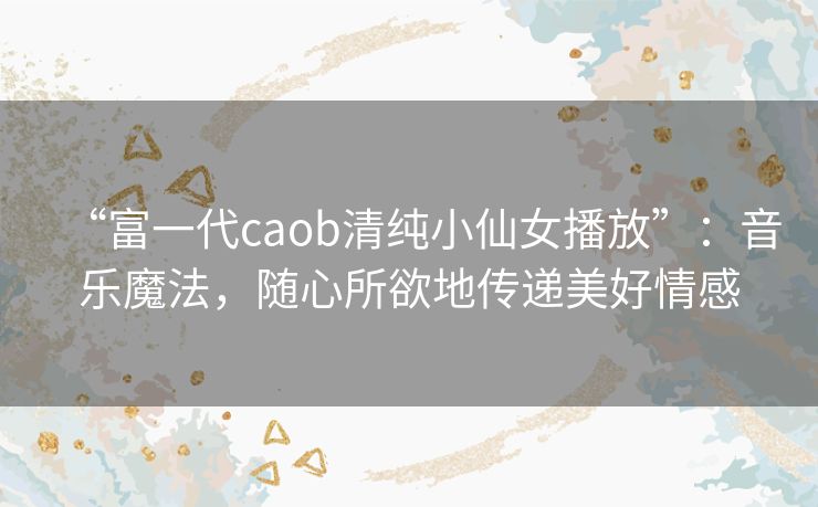 “富一代caob清纯小仙女播放”：音乐魔法，随心所欲地传递美好情感