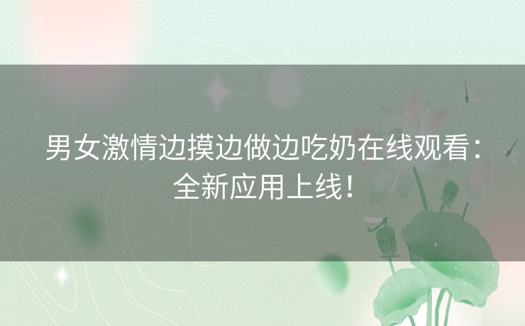 男女激情边摸边做边吃奶在线观看：全新应用上线！