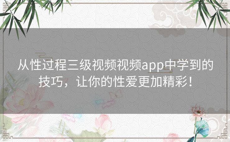 从性过程三级视频视频app中学到的技巧，让你的性爱更加精彩！