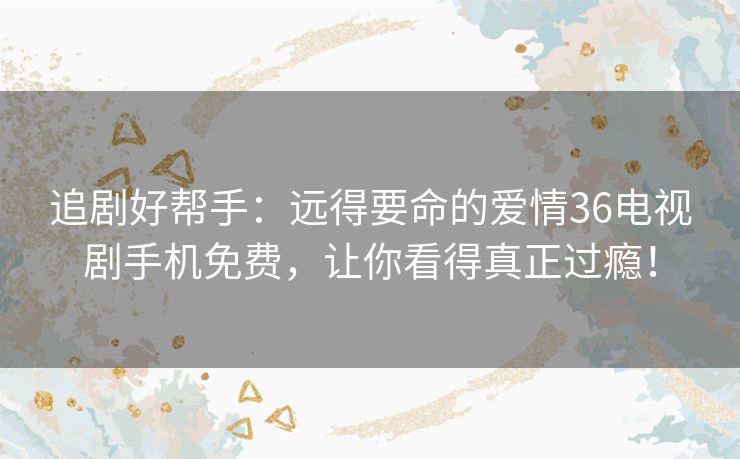 追剧好帮手：远得要命的爱情36电视剧手机免费，让你看得真正过瘾！