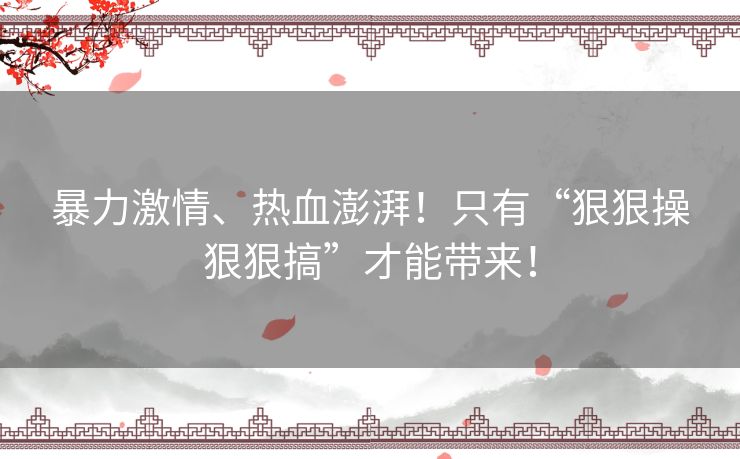 暴力激情、热血澎湃！只有“狠狠操狠狠搞”才能带来！