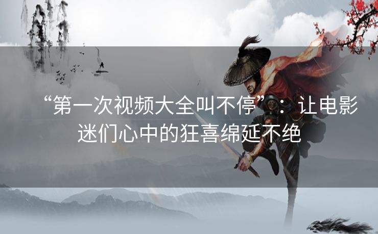 “第一次视频大全叫不停”：让电影迷们心中的狂喜绵延不绝