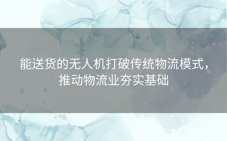 能送货的无人机打破传统物流模式，推动物流业夯实基础