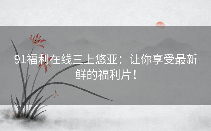 91福利在线三上悠亚：让你享受最新鲜的福利片！
