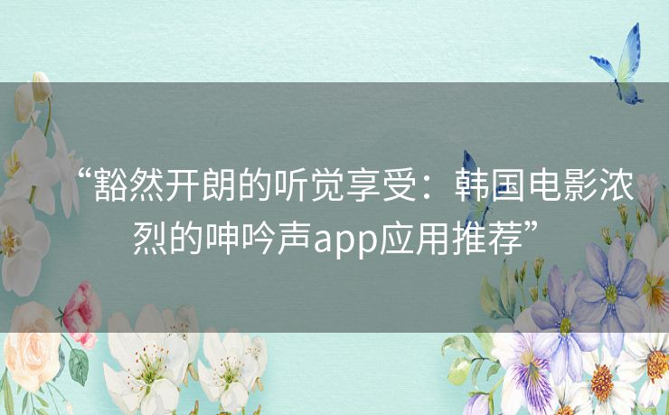 “豁然开朗的听觉享受：韩国电影浓烈的呻吟声app应用推荐”