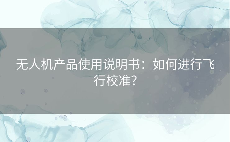 无人机产品使用说明书：如何进行飞行校准？