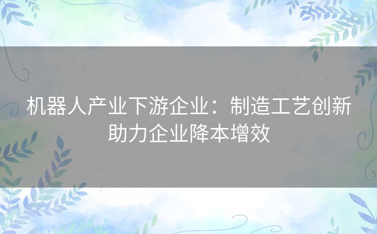 机器人产业下游企业：制造工艺创新助力企业降本增效