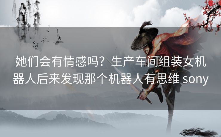 她们会有情感吗？生产车间组装女机器人后来发现那个机器人有思维 sony