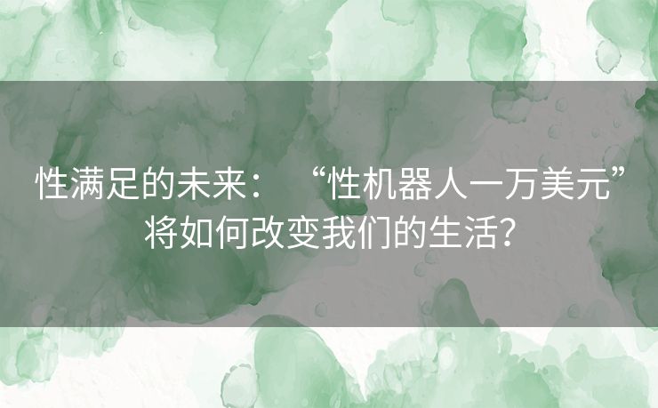 性满足的未来： “性机器人一万美元”将如何改变我们的生活？