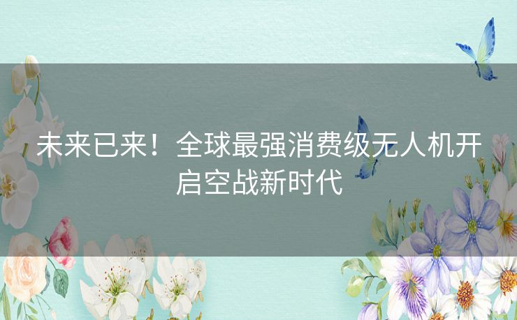 未来已来！全球最强消费级无人机开启空战新时代