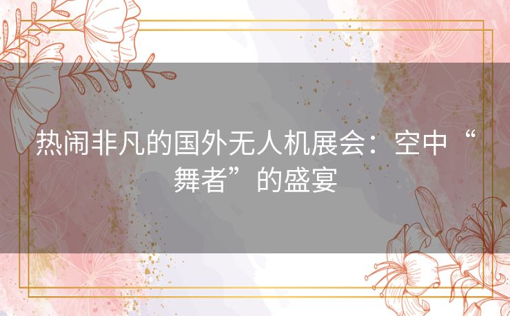 热闹非凡的国外无人机展会：空中“舞者”的盛宴