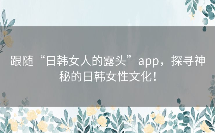 跟随“日韩女人的露头”app，探寻神秘的日韩女性文化！