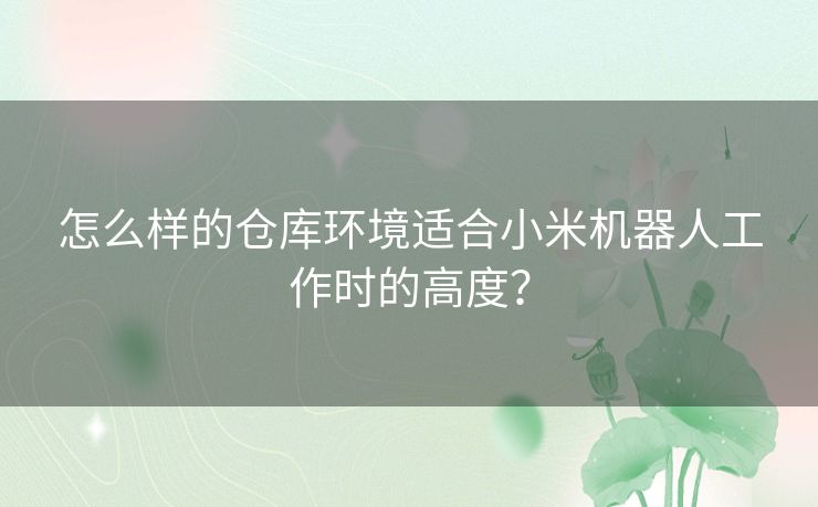 怎么样的仓库环境适合小米机器人工作时的高度？