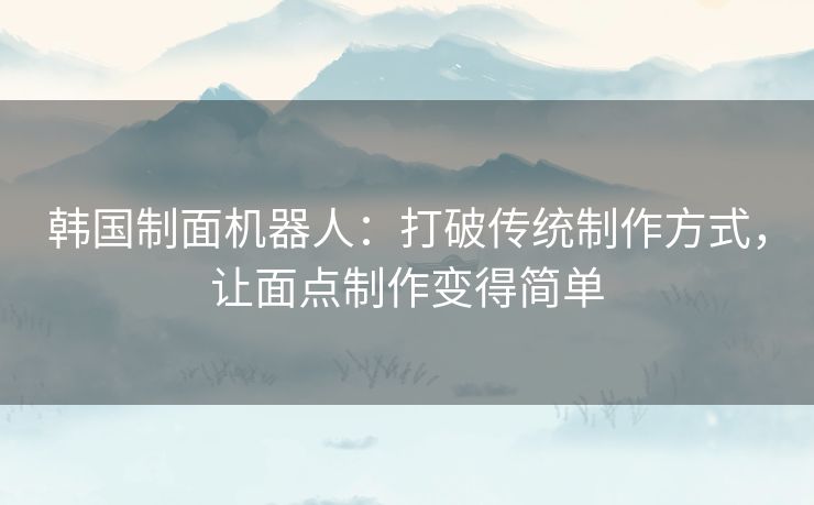 韩国制面机器人：打破传统制作方式，让面点制作变得简单