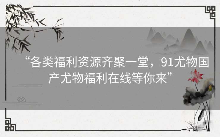 “各类福利资源齐聚一堂，91尤物国产尤物福利在线等你来”