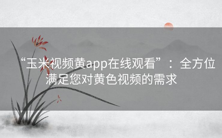 “玉米视频黄app在线观看”：全方位满足您对黄色视频的需求