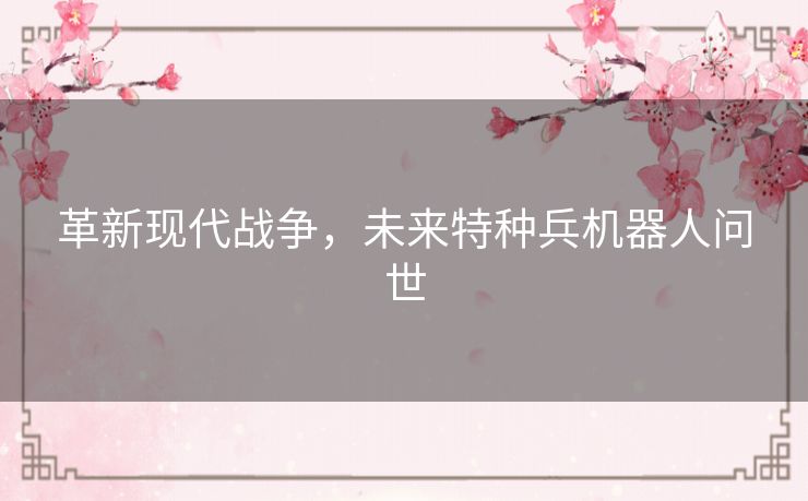 革新现代战争，未来特种兵机器人问世