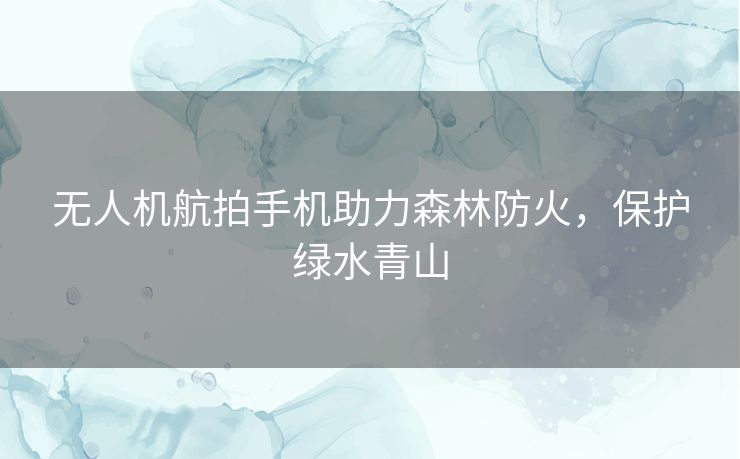 无人机航拍手机助力森林防火，保护绿水青山