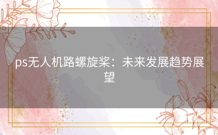 ps无人机路螺旋桨：未来发展趋势展望