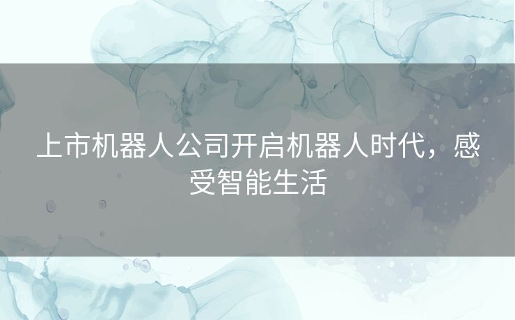 上市机器人公司开启机器人时代，感受智能生活