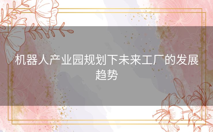 机器人产业园规划下未来工厂的发展趋势