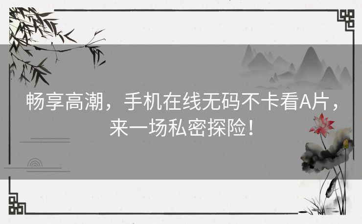 畅享高潮，手机在线无码不卡看A片，来一场私密探险！