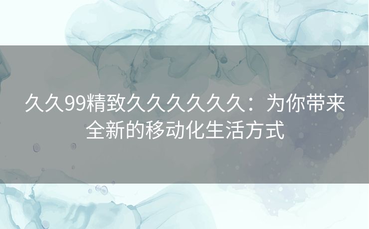 久久99精致久久久久久久：为你带来全新的移动化生活方式