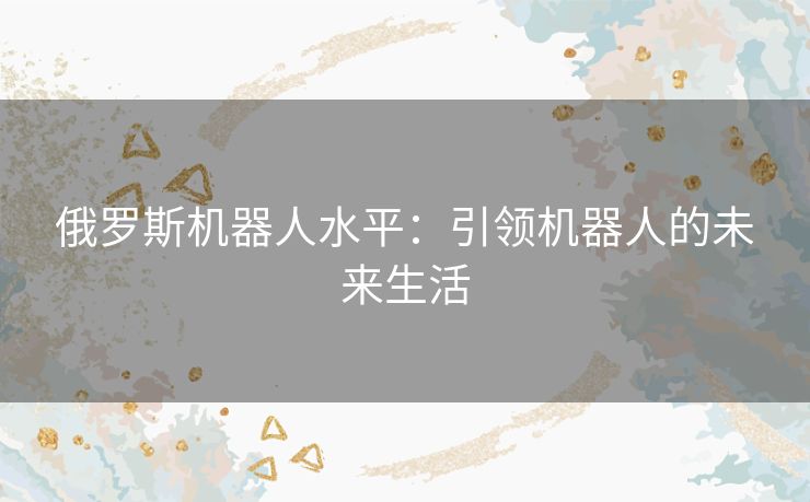 俄罗斯机器人水平：引领机器人的未来生活