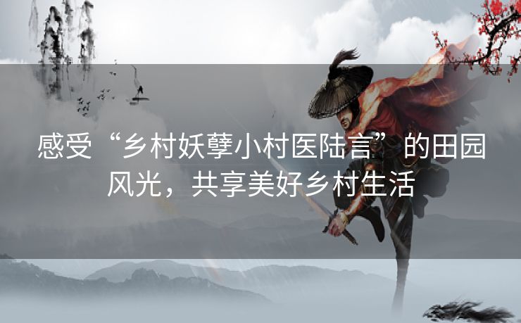 感受“乡村妖孽小村医陆言”的田园风光，共享美好乡村生活