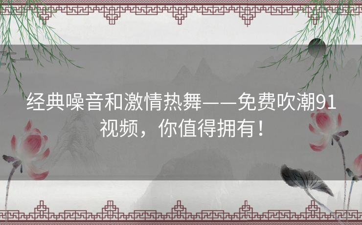 经典噪音和激情热舞——免费吹潮91视频，你值得拥有！