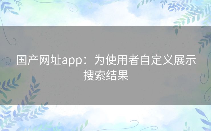 国产网址app：为使用者自定义展示搜索结果
