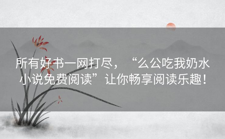 所有好书一网打尽，“么公吃我奶水小说免费阅读”让你畅享阅读乐趣！