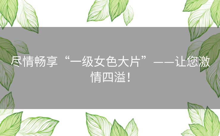 尽情畅享“一级女色大片”——让您激情四溢！