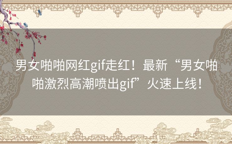 男女啪啪网红gif走红！最新“男女啪啪激烈高潮喷出gif”火速上线！