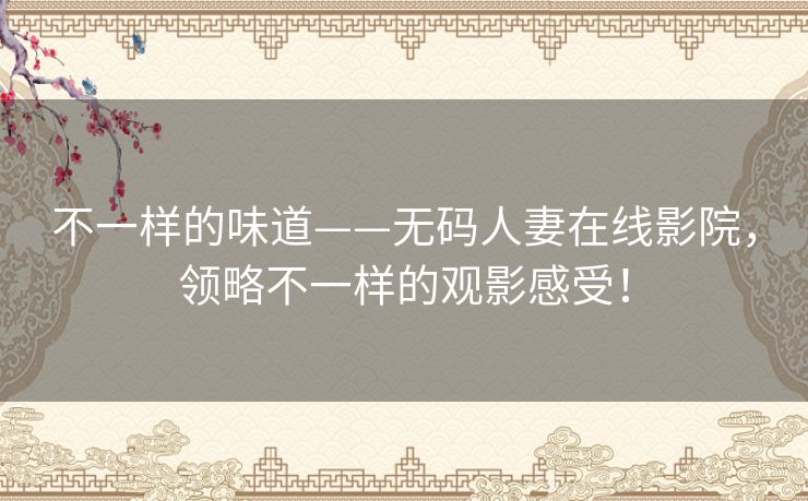 不一样的味道——无码人妻在线影院，领略不一样的观影感受！