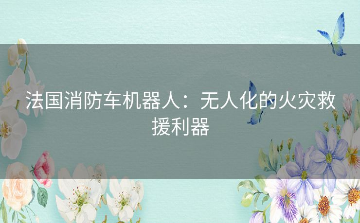 法国消防车机器人：无人化的火灾救援利器